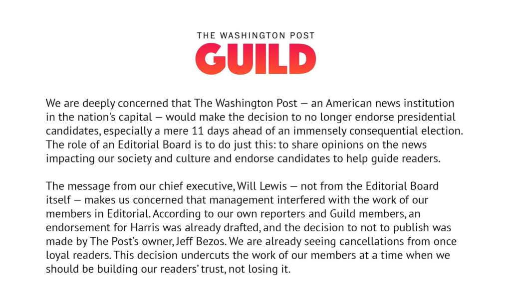 Eine Bekanntmachung der "Washington Post Guild". Text: "We are deeply concerned that The Washington Post — an American news institution in the nation's capital — would make the decision to no longer endorse presidential candidates, especially a mere 11 days ahead of an immensely consequential election. The role of an Editorial Board is to do just this: to share opinions on the news impacting our society and culture and endorse candidates to help guide readers.

The message from our chief executive, Will Lewis — not from the Editorial Board itself — makes us concerned that management interfered with the work of our members in Editorial. According to our own reporters and Guild members, an endorsement for Harris was already drafted, and the decision to not to publish was made by The Post’s owner, Jeff Bezos. We are already seeing cancellations from once loyal readers. This decision undercuts the work of our members at a time when we should be building our readers’ trust, not losing it."